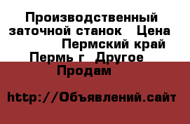 Производственный заточной станок › Цена ­ 30 000 - Пермский край, Пермь г. Другое » Продам   